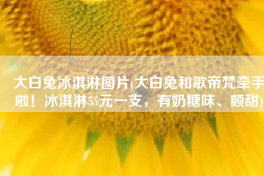 大白兔冰淇淋图片(大白兔和歌帝梵牵手啦！冰淇淋55元一支，有奶糖味、颇甜)