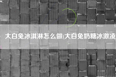 大白兔冰淇淋怎么做(大白兔奶糖冰激凌)