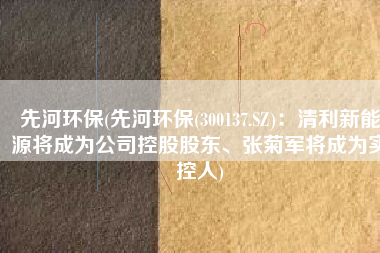 先河环保(先河环保(300137.SZ)：清利新能源将成为公司控股股东、张菊军将成为实控人)