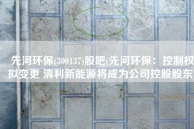 先河环保(300137)股吧(先河环保：控制权拟变更 清利新能源将成为公司控股股东)