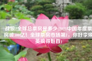 战狼2全球总票房是多少(2021中国年度票房破300亿！全球票房市场第1，你好李焕英摘得魁首)
