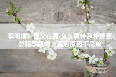 李明博朴瑾文在寅(文在寅特赦朴槿惠，忽略李明博，背后原因不简单)