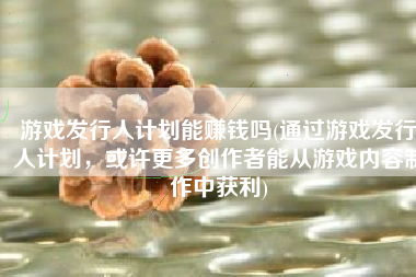 游戏发行人计划能赚钱吗(通过游戏发行人计划，或许更多创作者能从游戏内容制作中获利)