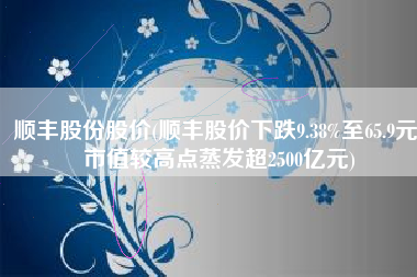 顺丰股份股价(顺丰股价下跌9.38%至65.9元，市值较高点蒸发超2500亿元)