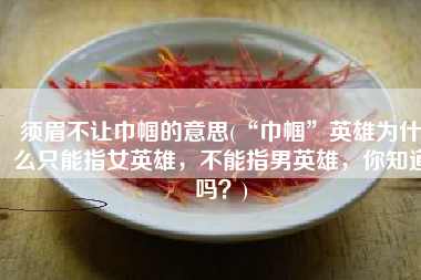 须眉不让巾帼的意思(“巾帼”英雄为什么只能指女英雄，不能指男英雄，你知道吗？)