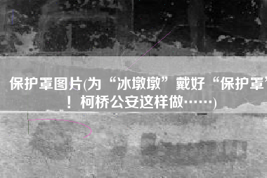 保护罩图片(为“冰墩墩”戴好“保护罩”！柯桥公安这样做……)