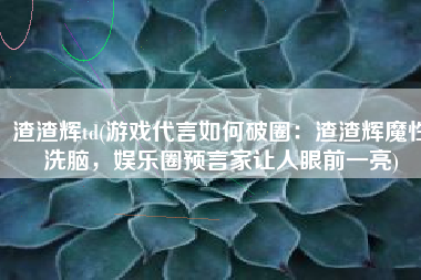 渣渣辉td(游戏代言如何破圈：渣渣辉魔性洗脑，娱乐圈预言家让人眼前一亮)
