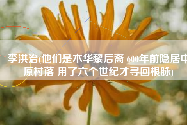 李洪治(他们是木华黎后裔 600年前隐居中原村落 用了六个世纪才寻回根脉)