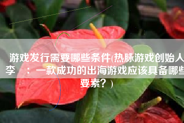 游戏发行需要哪些条件(热脉游戏创始人李譞：一款成功的出海游戏应该具备哪些要素？)