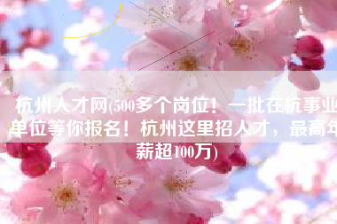 杭州人才网(500多个岗位！一批在杭事业单位等你报名！杭州这里招人才，最高年薪超100万)