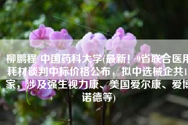柳鹏程 中国药科大学(最新！9省联合医用耗材谈判中标价格公布，拟中选械企共19家，涉及强生视力康、美国爱尔康、爱博诺德等)