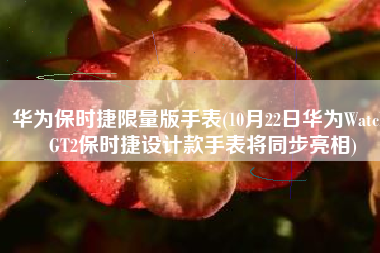 华为保时捷限量版手表(10月22日华为Watch GT2保时捷设计款手表将同步亮相)