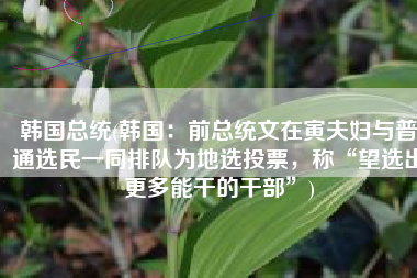 韩国总统(韩国：前总统文在寅夫妇与普通选民一同排队为地选投票，称“望选出更多能干的干部”)