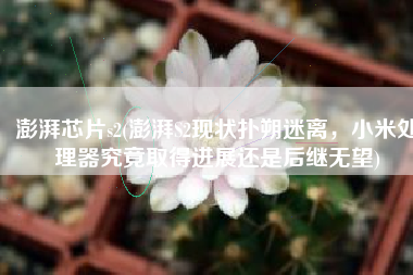 澎湃芯片s2(澎湃S2现状扑朔迷离，小米处理器究竟取得进展还是后继无望)