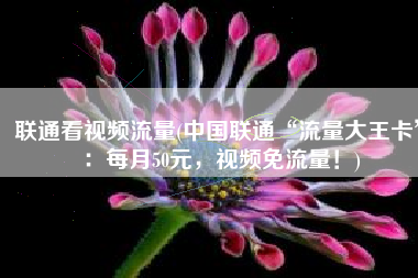 联通看视频流量(中国联通“流量大王卡”：每月50元，视频免流量！)