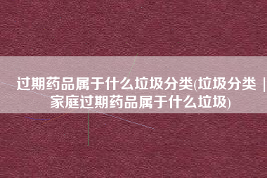 过期药品属于什么垃圾分类(垃圾分类 |家庭过期药品属于什么垃圾)