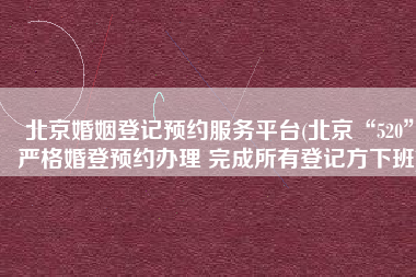 北京婚姻登记预约服务平台(北京“520”严格婚登预约办理 完成所有登记方下班)