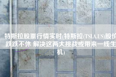 特斯拉股票行情实时(特斯拉(TSLA.US)股价跌跌不休 解决这两大挑战或带来一线生机)