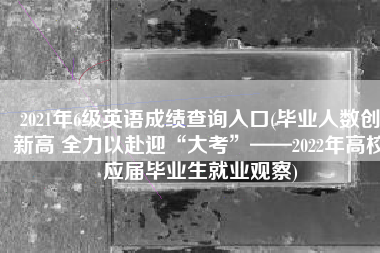 2021年6级英语成绩查询入口(毕业人数创新高 全力以赴迎“大考”——2022年高校应届毕业生就业观察)