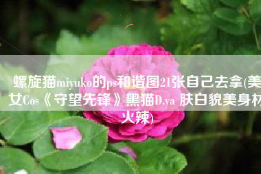 螺旋猫miyuko的ps和谐图21张自己去拿(美女Cos《守望先锋》黑猫D.va 肤白貌美身材火辣)