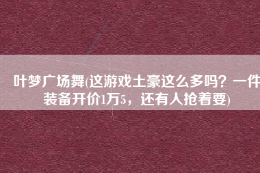 叶梦广场舞(这游戏土豪这么多吗？一件装备开价1万5，还有人抢着要)