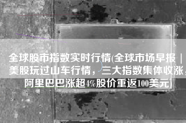 全球股市指数实时行情(全球市场早报 | 美股玩过山车行情，三大指数集体收涨，阿里巴巴涨超4%股价重返100美元)