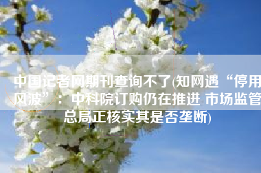 中国记者网期刊查询不了(知网遇“停用风波”：中科院订购仍在推进 市场监管总局正核实其是否垄断)