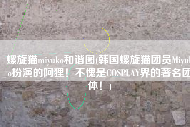 螺旋猫miyuko和谐图(韩国螺旋猫团员Miyuko扮演的阿狸！不愧是COSPLAY界的著名团体！)