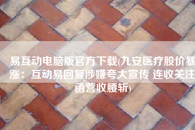 易互动电脑版官方下载(九安医疗股价暴涨：互动易回复涉嫌夸大宣传 连收关注函营收腰斩)