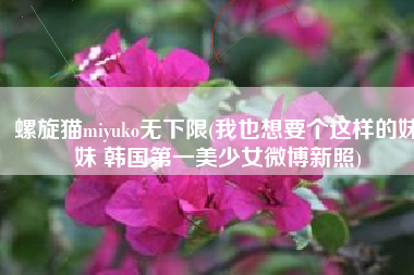 螺旋猫miyuko无下限(我也想要个这样的妹妹 韩国第一美少女微博新照)