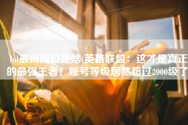 lol最高段位是啥(英雄联盟：这才是真正的最强王者！账号等级居然超过2000级了)