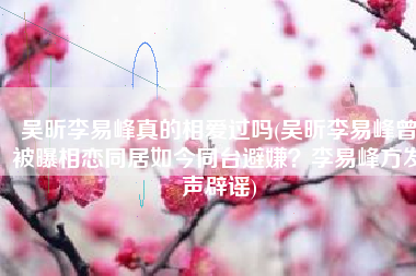 吴昕李易峰真的相爱过吗(吴昕李易峰曾被曝相恋同居如今同台避嫌？李易峰方发声辟谣)