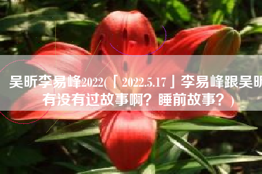 吴昕李易峰2022(「2022.5.17」李易峰跟吴昕有没有过故事啊？睡前故事？)