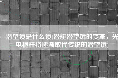 潜望镜是什么镜(潜艇潜望镜的变革，光电桅杆将逐渐取代传统的潜望镜)