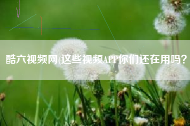 酷六视频网(这些视频APP你们还在用吗？)