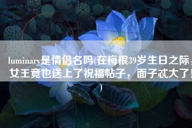 luminary是情侣名吗(在梅根39岁生日之际，女王竟也送上了祝福帖子，面子忒大了！)
