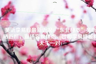 吴昕李易峰最新近况(“东北赫本”吴昕晒近照，宣扬容貌焦虑，曾和李易峰被称天生一对)