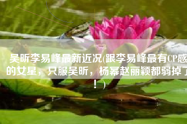 吴昕李易峰最新近况(跟李易峰最有CP感的女星，只服吴昕，杨幂赵丽颖都弱掉了！)