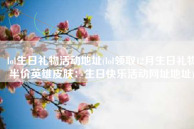 lol生日礼物活动地址(lol领取12月生日礼物半价英雄皮肤：生日快乐活动网址地址)