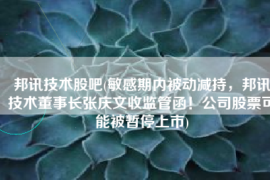 邦讯技术股吧(敏感期内被动减持，邦讯技术董事长张庆文收监管函！公司股票可能被暂停上市)
