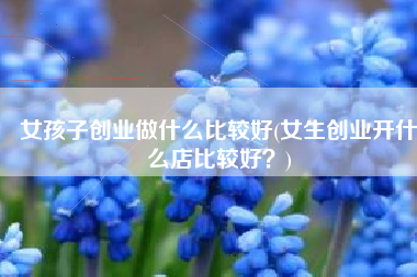 女孩子创业做什么比较好(女生创业开什么店比较好？)