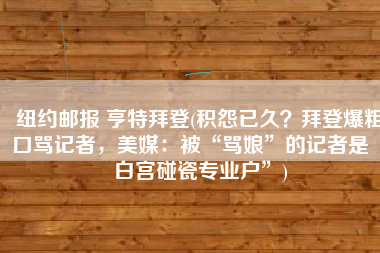纽约邮报 亨特拜登(积怨已久？拜登爆粗口骂记者，美媒：被“骂娘”的记者是“白宫碰瓷专业户”)