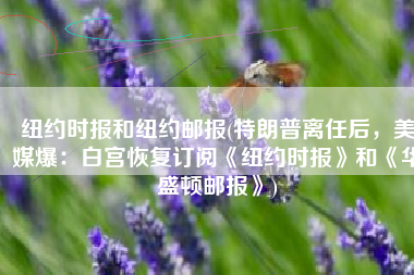 纽约时报和纽约邮报(特朗普离任后，美媒爆：白宫恢复订阅《纽约时报》和《华盛顿邮报》)
