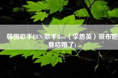 韩国歌手BEN(歌手Ben（李恩英）宣布她要结婚了)