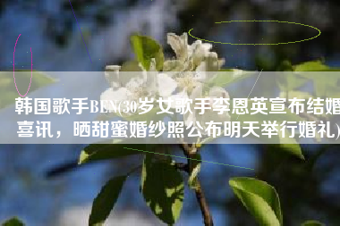 韩国歌手BEN(30岁女歌手李恩英宣布结婚喜讯，晒甜蜜婚纱照公布明天举行婚礼)