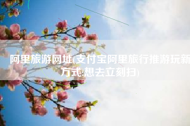 阿里旅游网址(支付宝阿里旅行推游玩新方式:想去立刻扫)