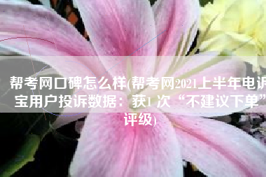 帮考网口碑怎么样(帮考网2021上半年电诉宝用户投诉数据：获1 次“不建议下单”评级)