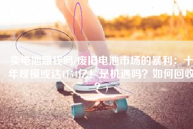 卖电池赚钱吗(废旧电池市场的暴利：十年规模或达1154亿！是机遇吗？如何回收？)