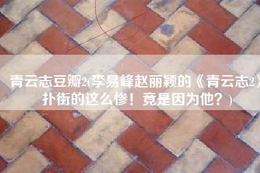 青云志豆瓣2(李易峰赵丽颖的《青云志2》扑街的这么惨！竟是因为他？)
