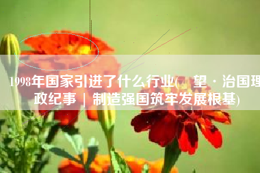 1998年国家引进了什么行业(瞭望·治国理政纪事 | 制造强国筑牢发展根基)